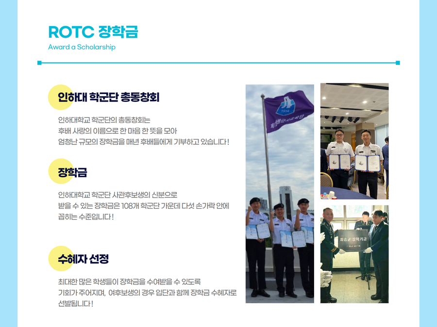 ROTC 장학금(Award a Scholarship) -인하대 학군단 총동창회:인하대학교 학군단의 총동창회는 후배 사랑의 이름으로 한 마음 한뜻을 모아 엄청난 규모의 장학금을 매년 후배들에게 기부하고 있습니다. -장학금:인하대학교 학군단 사관후보생의 신분으로 받을 수 있는 장학금은 108개 학군단 가운데 다섯 손가락 안에 꼽히는 수준입니다. -수혜자 선정:최대한 많은 학생들이 장학금을 수여받을 수 있도록 기회가 주어지며, 여후보생의 경우 입단과 함께 장학금 수혜자로 선발됩니다. 